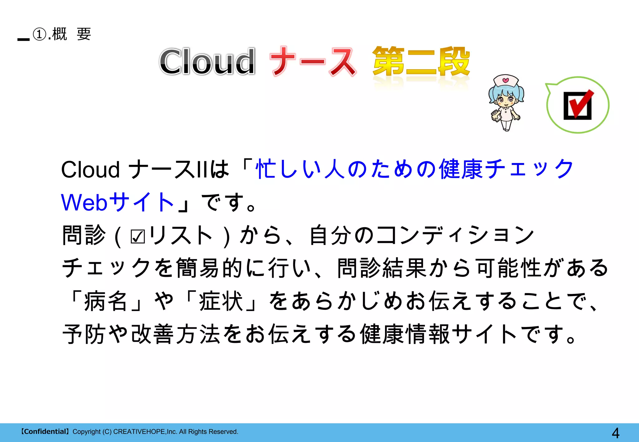 【Confidential】Copyright (C) CREATIVEHOPE,Inc. All Rights Reserved. 
4 
①.概 要 
Cloud ナースⅡは「忙しい人のための健康チェック Webサイト」です。 
問診（☑リスト）から、自分のコンディション 
チェックを簡易的に行い、問診結果から可能性がある 
「病名」や「症状」をあらかじめお伝えすることで、 予防や改善方法をお伝えする健康情報サイトです。  