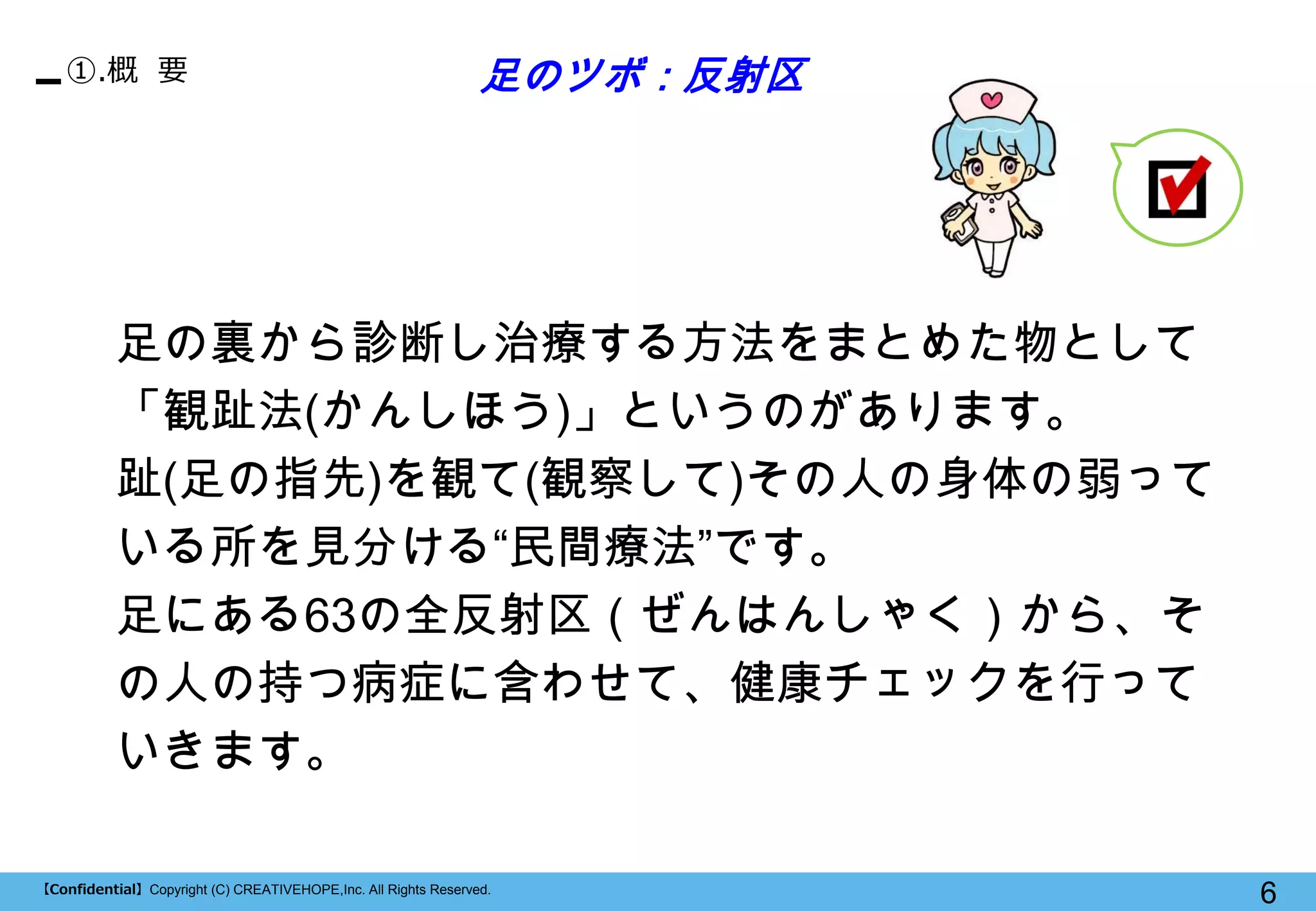 【Confidential】Copyright (C) CREATIVEHOPE,Inc. All Rights Reserved. 
6 
①.概 要 
足の裏から診断し治療する方法をまとめた物として 「観趾法(かんしほう)」というのがあります。 
趾(足の指先)を観て(観察して)その人の身体の弱って いる所を見分ける“民間療法”です。 
足にある63の全反射区（ぜんはんしゃく）から、そ の人の持つ病症に含わせて、健康チェックを行って いきます。 
足のツボ：反射区  