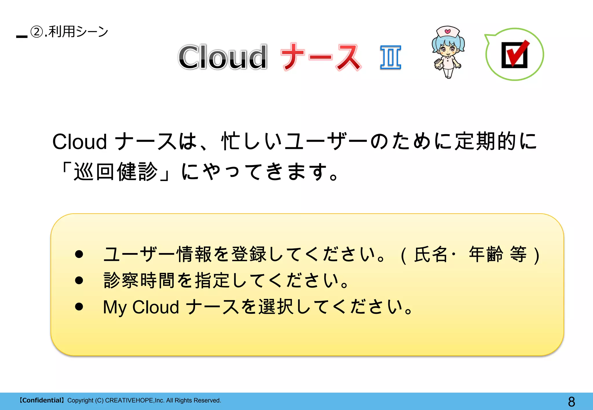【Confidential】Copyright (C) CREATIVEHOPE,Inc. All Rights Reserved. 
8 
②.利用シーン 
Cloud ナースは、忙しいユーザーのために定期的に 「巡回健診」にやってきます。 
● ユーザー情報を登録してください。（氏名・年齢 等） 
● 診察時間を指定してください。 
● My Cloud ナースを選択してください。  