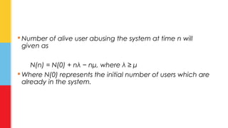 Number of alive user abusing the system at time n will 
given as 
N(n) = N(0) + nλ − nμ, where λ ≥ μ 
Where N(0) represents the initial number of users which are 
already in the system. 
 