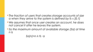  The fraction of users that creates storage accounts of size 
a when they arrive to the system is defined by fs ∈ [0,1] 
We assumes that once user creates an account, he does 
not cancel it after he leaves the system. 
 So the maximum amount of available storage (Sa) at time 
n is 
Sa(n)=n·λ·fs ·a 
 