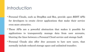Introduction 
 Personal Clouds, such as DropBox and Box, provide open REST APIs 
for developers to create clever applications that make their service 
even more attractive. 
 These APIs are a powerful abstraction that makes it possible for 
applications to transparently manage data from user accounts, 
blurring the lines between a Personal Cloud service and storage IaaS. 
 Personal Clouds also offer free accounts to lure new users, that 
normally include reduced storage space and unlimited transfers 
 