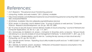 References: 
 [1] F. Research, “The personal cloud: Transforming personal 
 computing, mobile, and web markets,” 2011. [Online]. Available: 
 http://www.forrester.com/rb/Research/personal cloud transforming personal computing%2C mobile 
%2C and/q/id/57403/t/2 
 [2] [Online]. Available: http://en.wikipedia.org/wiki/Dropbox (service) 
 [3] M. Jensen, N. Gruschka, and R. Herkenh¨oner, “A survey of attacks on web services,” Computer 
Science - Research and Development, vol. 24, pp. 185–197, 2009. 
 [4] “A survey on security issues in service delivery models of cloud computing,” Journal of Network and 
Computer Applications, vol. 34, no. 1, pp. 1–11, 2011. 
 [5] J. Somorovsky, M. Heiderich, M. Jensen, J. Schwenk, N. Gruschka, and L. Lo Iacono, “All your clouds 
are belong to us: security analysis of cloud management interfaces,” in ACM CCSW’11, 2011, pp. 3–14. 
 [6] L. Vaquero, L. Rodero-Merino, and D. Mor´an, “Locking the sky: asurvey on iaas cloud security,” 
Computing, vol. 91, pp. 93–118, 2011. 
 [7] J. Idziorek and M. Tannian, “Exploiting cloud utility models for profit and ruin,” in IEEE CLOUD’11, july 
2011, pp. 33–40. 
 [8] J. Idziorek, M. Tannian, and D. Jacobson, “Attribution of fraudulent resource consumption in the 
cloud,” in IEEE CLOUD’12, 2012, pp. 99–106. 
 