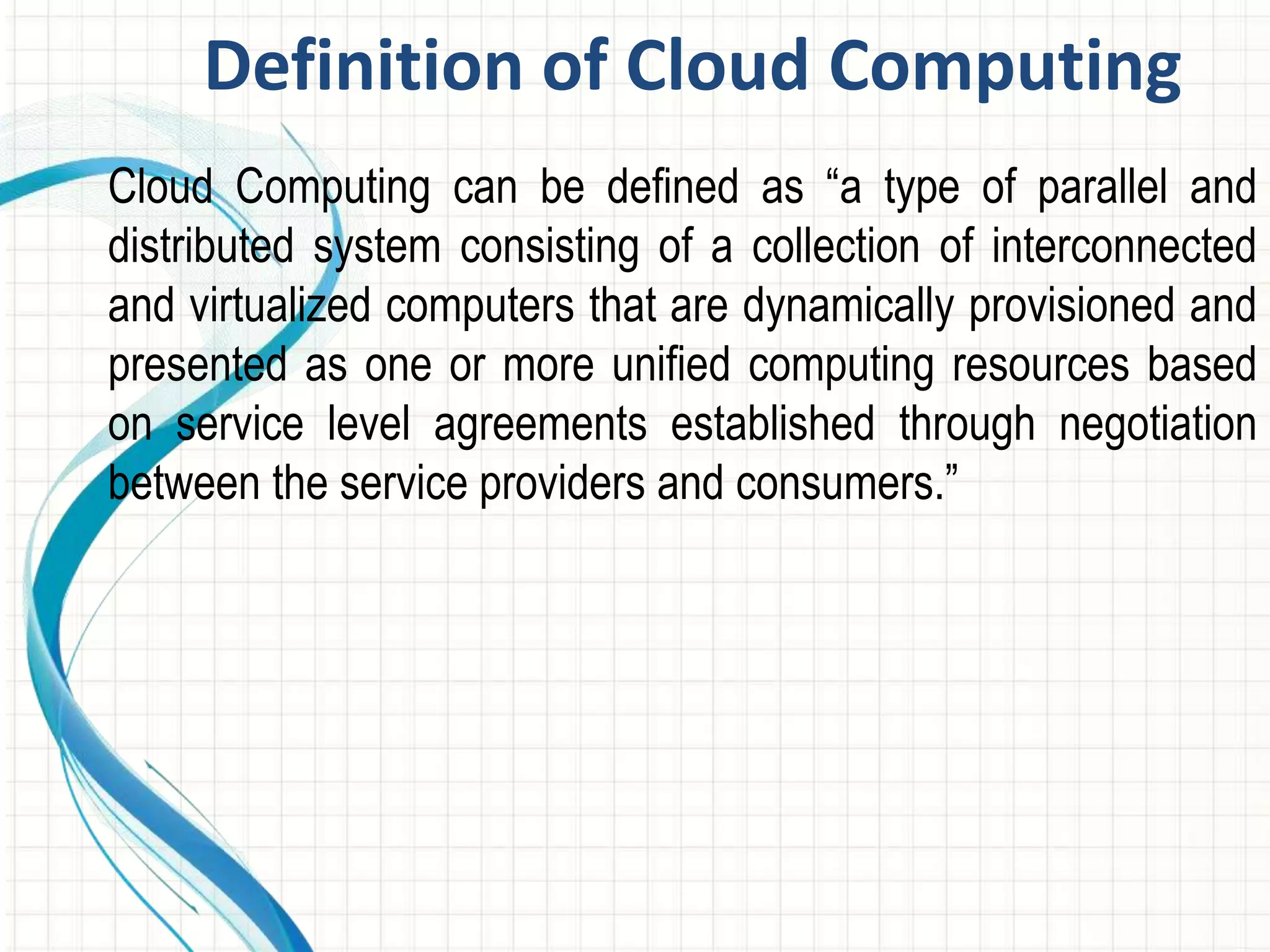 Definition of Cloud Computing 
Cloud Computing can be defined as “a type of parallel and 
distributed system consisting of a collection of interconnected 
and virtualized computers that are dynamically provisioned and 
presented as one or more unified computing resources based 
on service level agreements established through negotiation 
between the service providers and consumers.” 
 