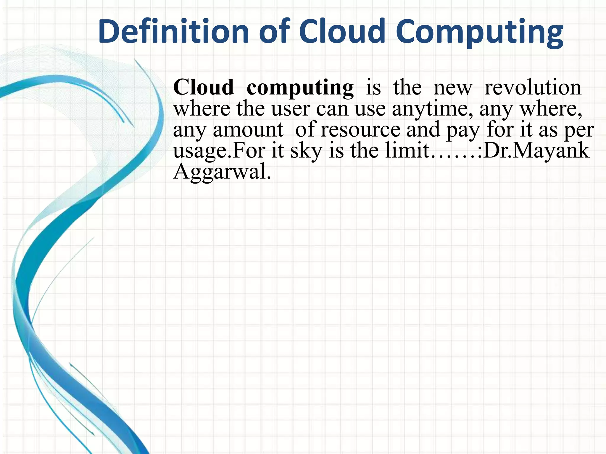 Definition of Cloud Computing 
Cloud computing is the new revolution 
where the user can use anytime, any where, 
any amount of resource and pay for it as per 
usage.For it sky is the limit……:Dr.Mayank 
Aggarwal. 
 