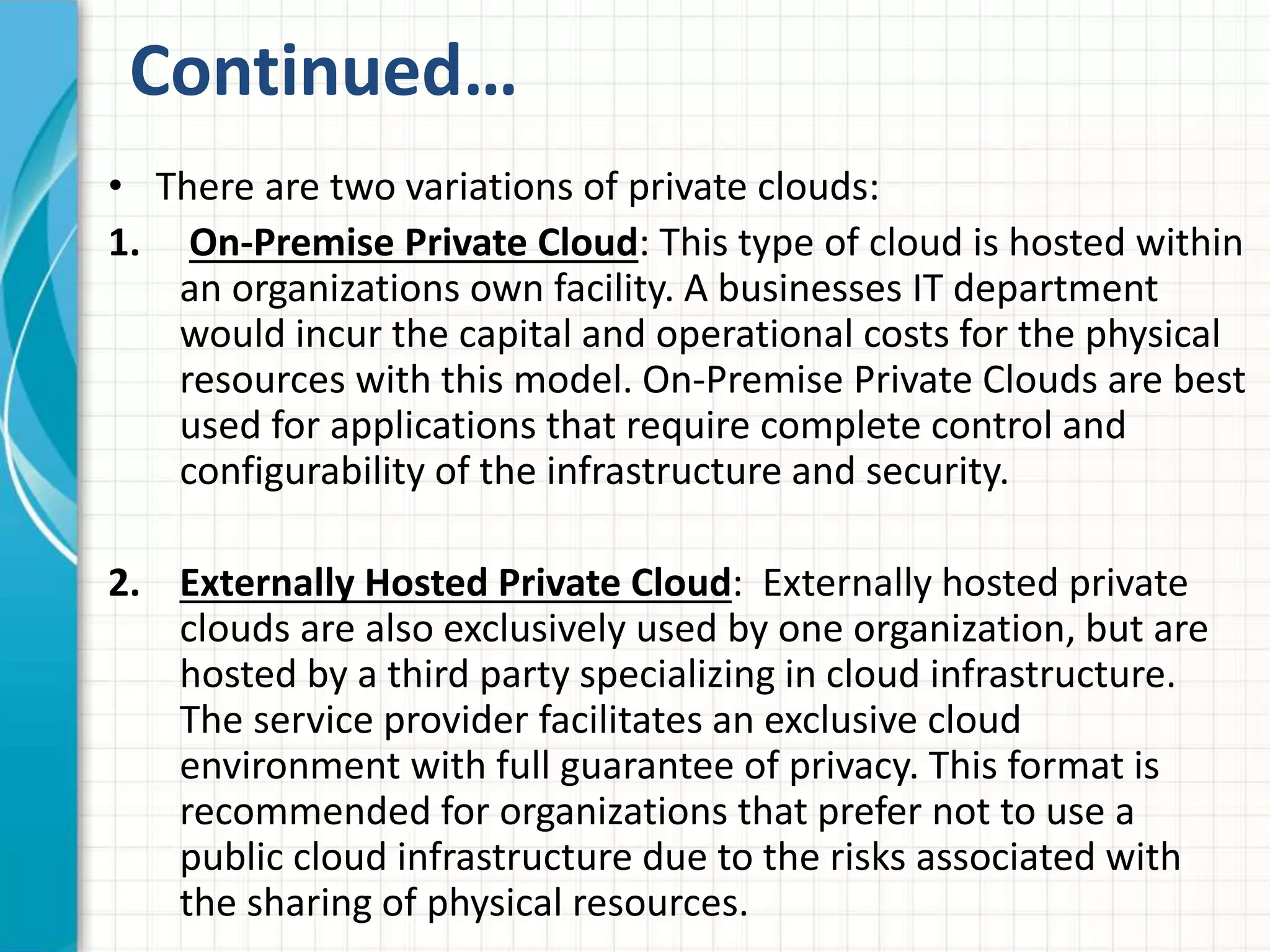 Continued… 
• There are two variations of private clouds: 
1. On-Premise Private Cloud: This type of cloud is hosted within 
an organizations own facility. A businesses IT department 
would incur the capital and operational costs for the physical 
resources with this model. On-Premise Private Clouds are best 
used for applications that require complete control and 
configurability of the infrastructure and security. 
2. Externally Hosted Private Cloud: Externally hosted private 
clouds are also exclusively used by one organization, but are 
hosted by a third party specializing in cloud infrastructure. 
The service provider facilitates an exclusive cloud 
environment with full guarantee of privacy. This format is 
recommended for organizations that prefer not to use a 
public cloud infrastructure due to the risks associated with 
the sharing of physical resources. 
 