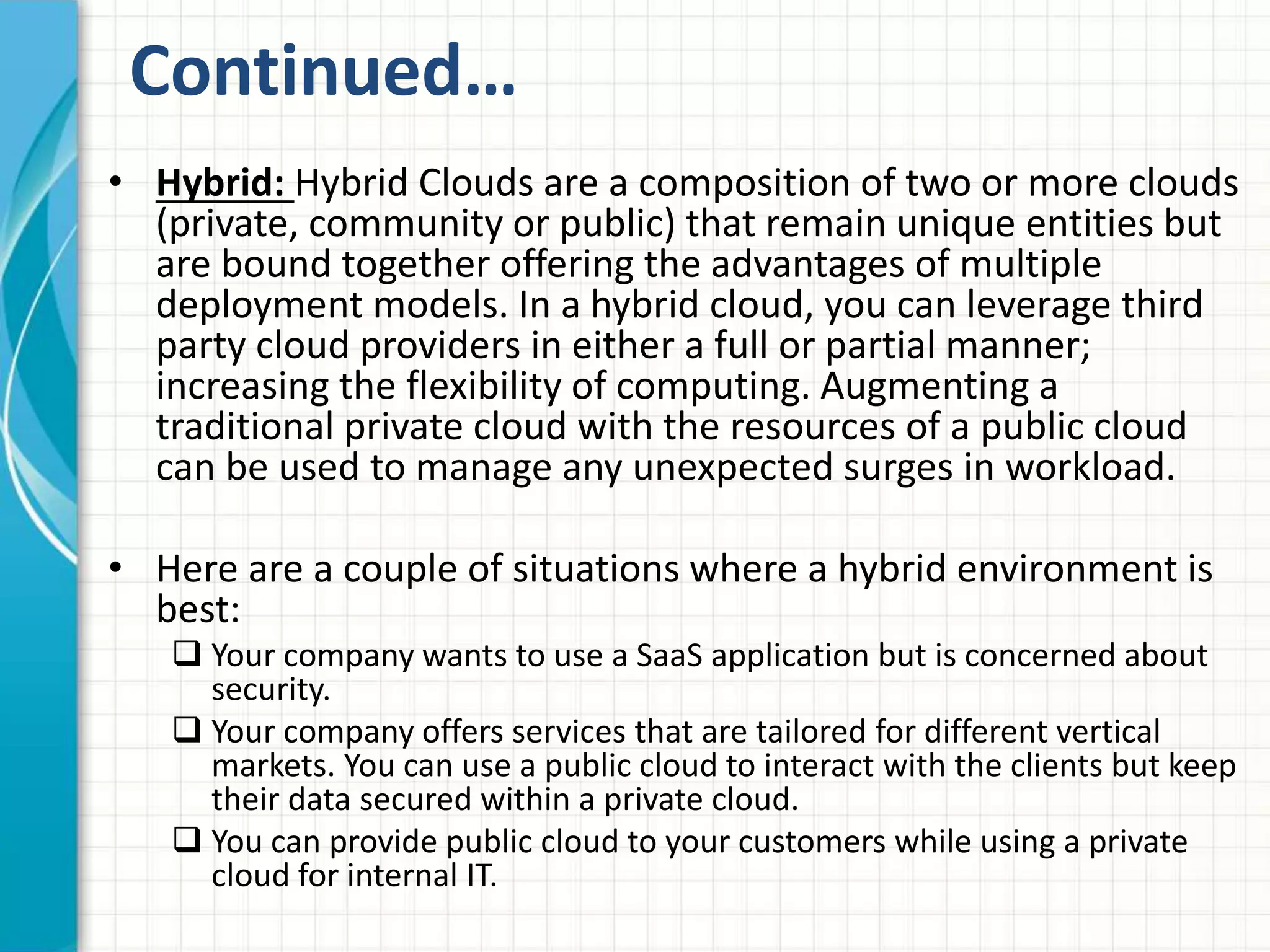 Continued… 
• Hybrid: Hybrid Clouds are a composition of two or more clouds 
(private, community or public) that remain unique entities but 
are bound together offering the advantages of multiple 
deployment models. In a hybrid cloud, you can leverage third 
party cloud providers in either a full or partial manner; 
increasing the flexibility of computing. Augmenting a 
traditional private cloud with the resources of a public cloud 
can be used to manage any unexpected surges in workload. 
• Here are a couple of situations where a hybrid environment is 
best: 
 Your company wants to use a SaaS application but is concerned about 
security. 
 Your company offers services that are tailored for different vertical 
markets. You can use a public cloud to interact with the clients but keep 
their data secured within a private cloud. 
 You can provide public cloud to your customers while using a private 
cloud for internal IT. 
 