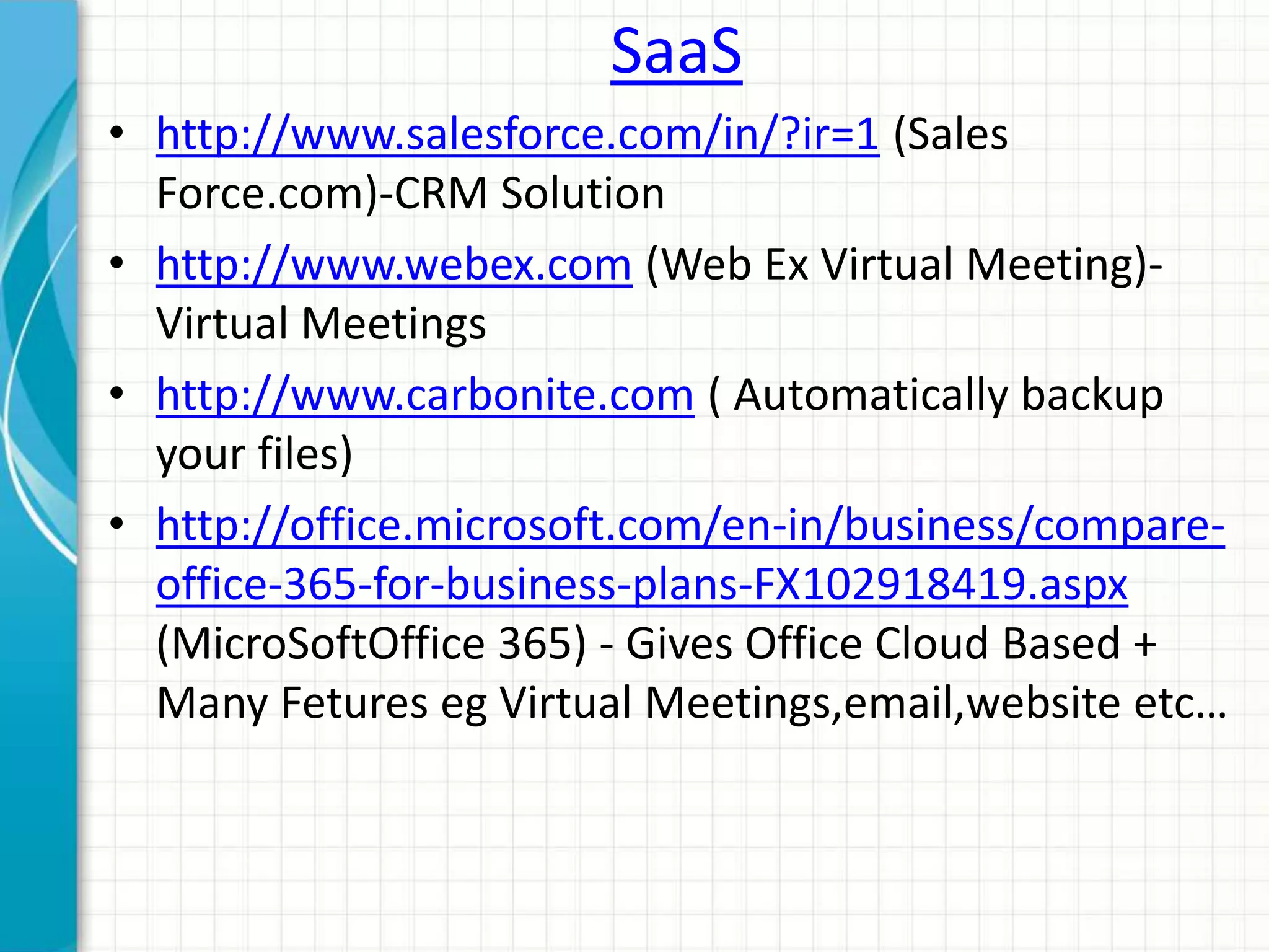 SaaS 
• http://www.salesforce.com/in/?ir=1 (Sales 
Force.com)-CRM Solution 
• http://www.webex.com (Web Ex Virtual Meeting)- 
Virtual Meetings 
• http://www.carbonite.com ( Automatically backup 
your files) 
• http://office.microsoft.com/en-in/business/compare-office- 
365-for-business-plans-FX102918419.aspx 
(MicroSoftOffice 365) - Gives Office Cloud Based + 
Many Fetures eg Virtual Meetings,email,website etc… 
 