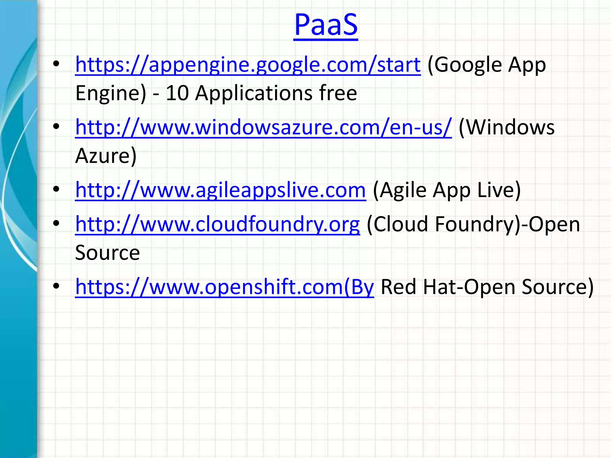 PaaS 
• https://appengine.google.com/start (Google App 
Engine) - 10 Applications free 
• http://www.windowsazure.com/en-us/ (Windows 
Azure) 
• http://www.agileappslive.com (Agile App Live) 
• http://www.cloudfoundry.org (Cloud Foundry)-Open 
Source 
• https://www.openshift.com(By Red Hat-Open Source) 
 
