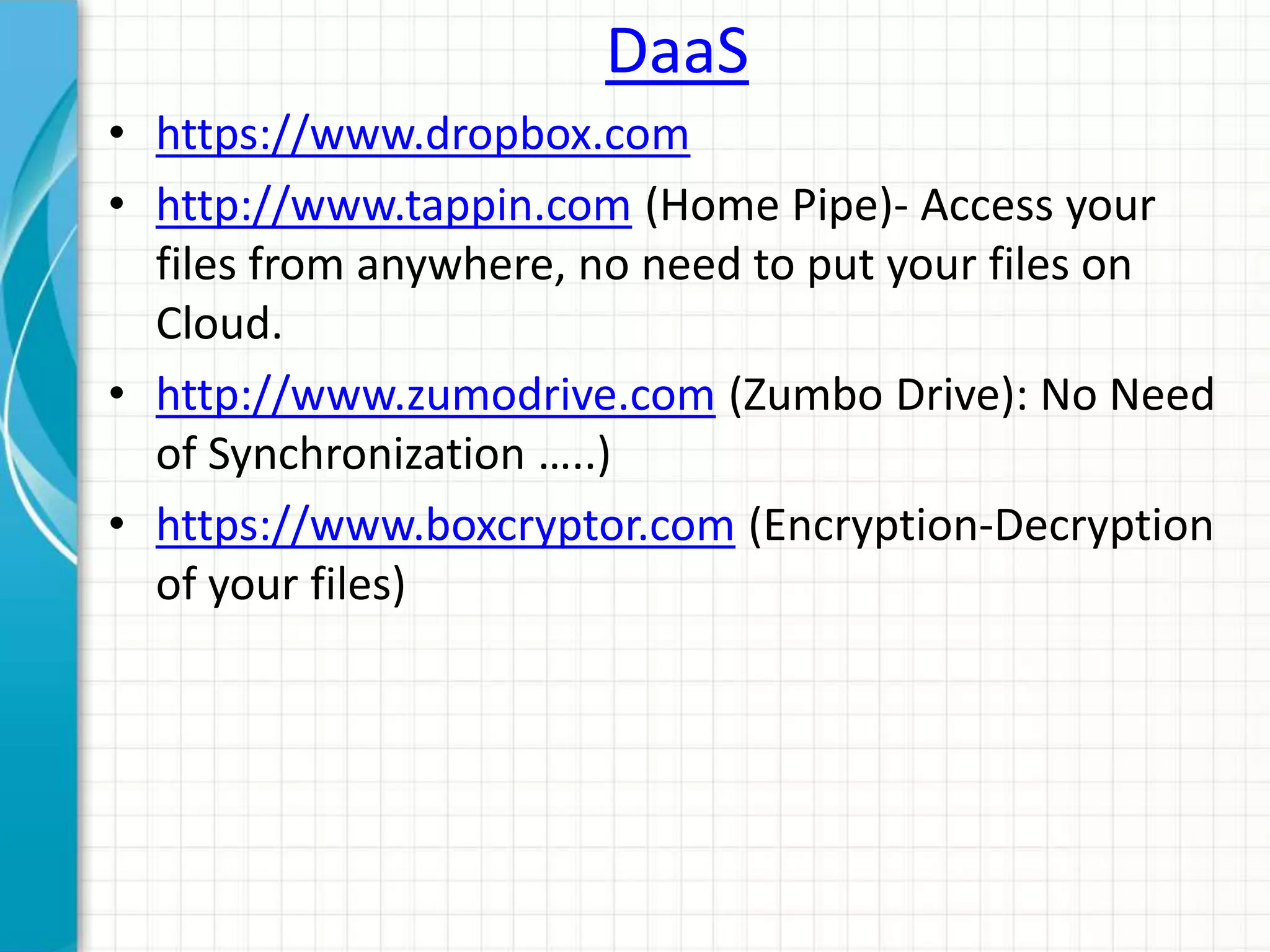 DaaS 
• https://www.dropbox.com 
• http://www.tappin.com (Home Pipe)- Access your 
files from anywhere, no need to put your files on 
Cloud. 
• http://www.zumodrive.com (Zumbo Drive): No Need 
of Synchronization …..) 
• https://www.boxcryptor.com (Encryption-Decryption 
of your files) 
 