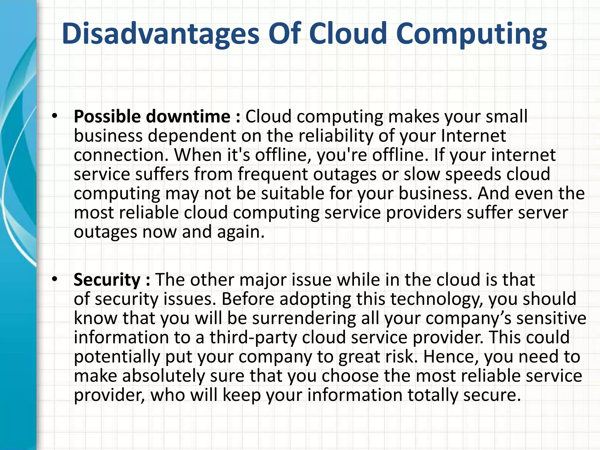 Disadvantages Of Cloud Computing 
• Possible downtime : Cloud computing makes your small 
business dependent on the reliability of your Internet 
connection. When it's offline, you're offline. If your internet 
service suffers from frequent outages or slow speeds cloud 
computing may not be suitable for your business. And even the 
most reliable cloud computing service providers suffer server 
outages now and again. 
• Security : The other major issue while in the cloud is that 
of security issues. Before adopting this technology, you should 
know that you will be surrendering all your company’s sensitive 
information to a third-party cloud service provider. This could 
potentially put your company to great risk. Hence, you need to 
make absolutely sure that you choose the most reliable service 
provider, who will keep your information totally secure. 
 