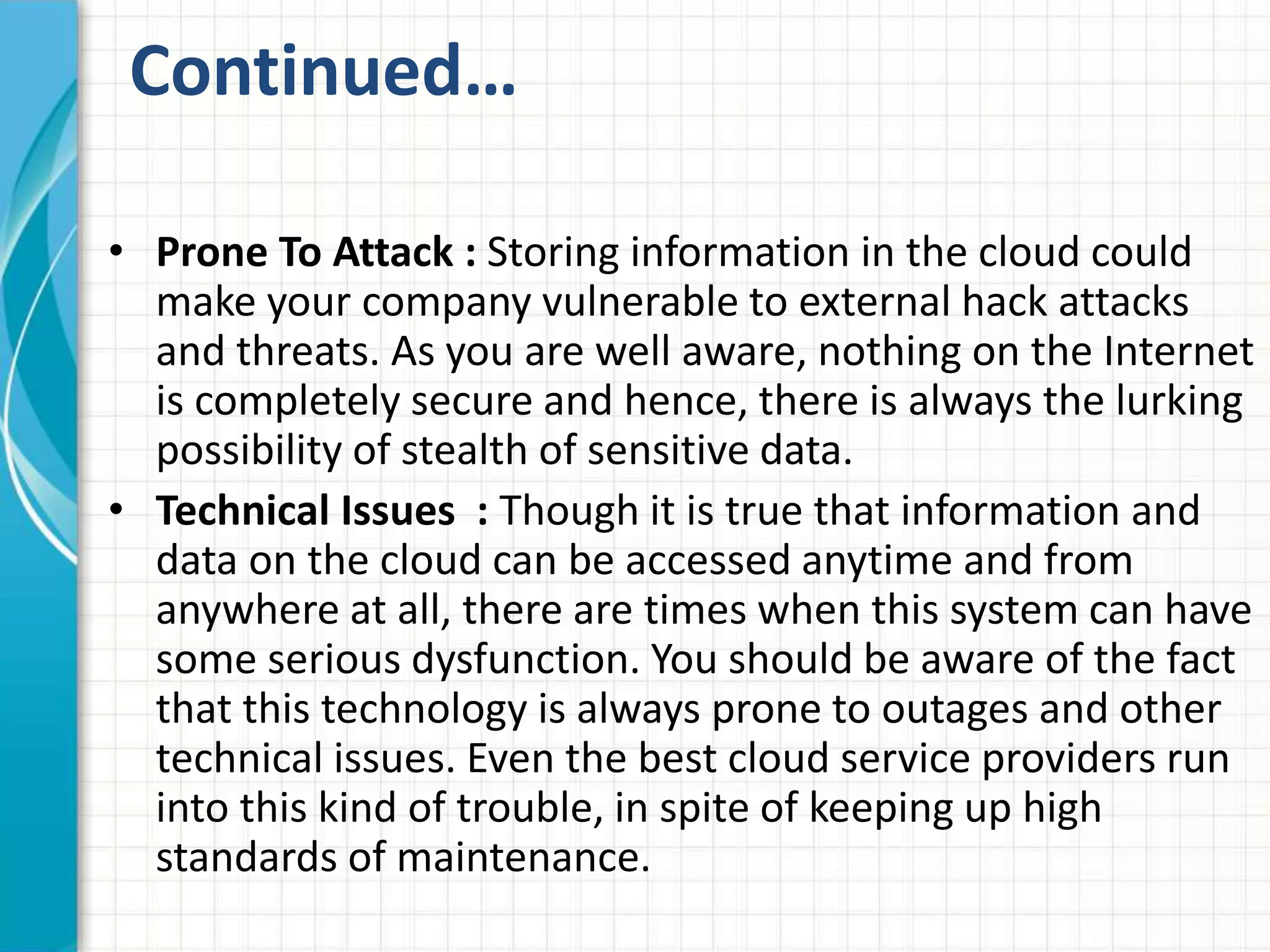 Continued… 
• Prone To Attack : Storing information in the cloud could 
make your company vulnerable to external hack attacks 
and threats. As you are well aware, nothing on the Internet 
is completely secure and hence, there is always the lurking 
possibility of stealth of sensitive data. 
• Technical Issues : Though it is true that information and 
data on the cloud can be accessed anytime and from 
anywhere at all, there are times when this system can have 
some serious dysfunction. You should be aware of the fact 
that this technology is always prone to outages and other 
technical issues. Even the best cloud service providers run 
into this kind of trouble, in spite of keeping up high 
standards of maintenance. 
 