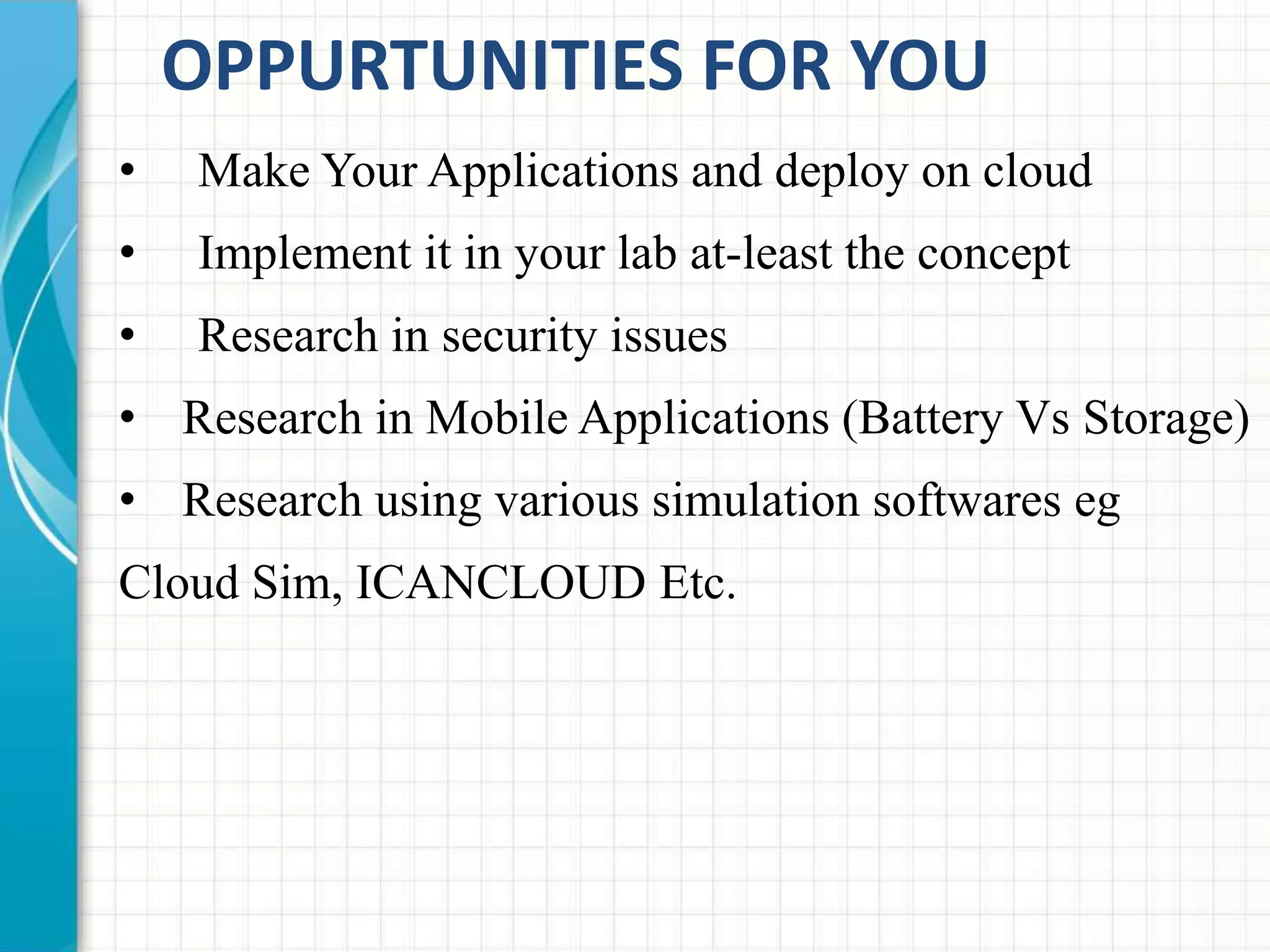 OPPURTUNITIES FOR YOU 
• Make Your Applications and deploy on cloud 
• Implement it in your lab at-least the concept 
• Research in security issues 
• Research in Mobile Applications (Battery Vs Storage) 
• Research using various simulation softwares eg 
Cloud Sim, ICANCLOUD Etc. 
 