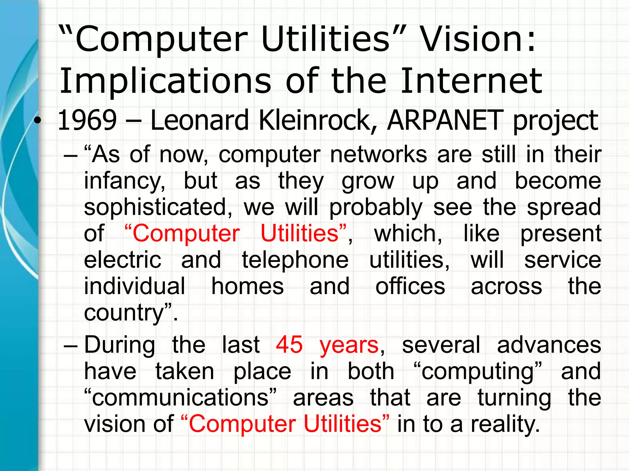“Computer Utilities” Vision: 
Implications of the Internet 
• 1969 – Leonard Kleinrock, ARPANET project 
– “As of now, computer networks are still in their 
infancy, but as they grow up and become 
sophisticated, we will probably see the spread 
of “Computer Utilities”, which, like present 
electric and telephone utilities, will service 
individual homes and offices across the 
country”. 
– During the last 45 years, several advances 
have taken place in both “computing” and 
“communications” areas that are turning the 
vision of “Computer Utilities” in to a reality. 
 
