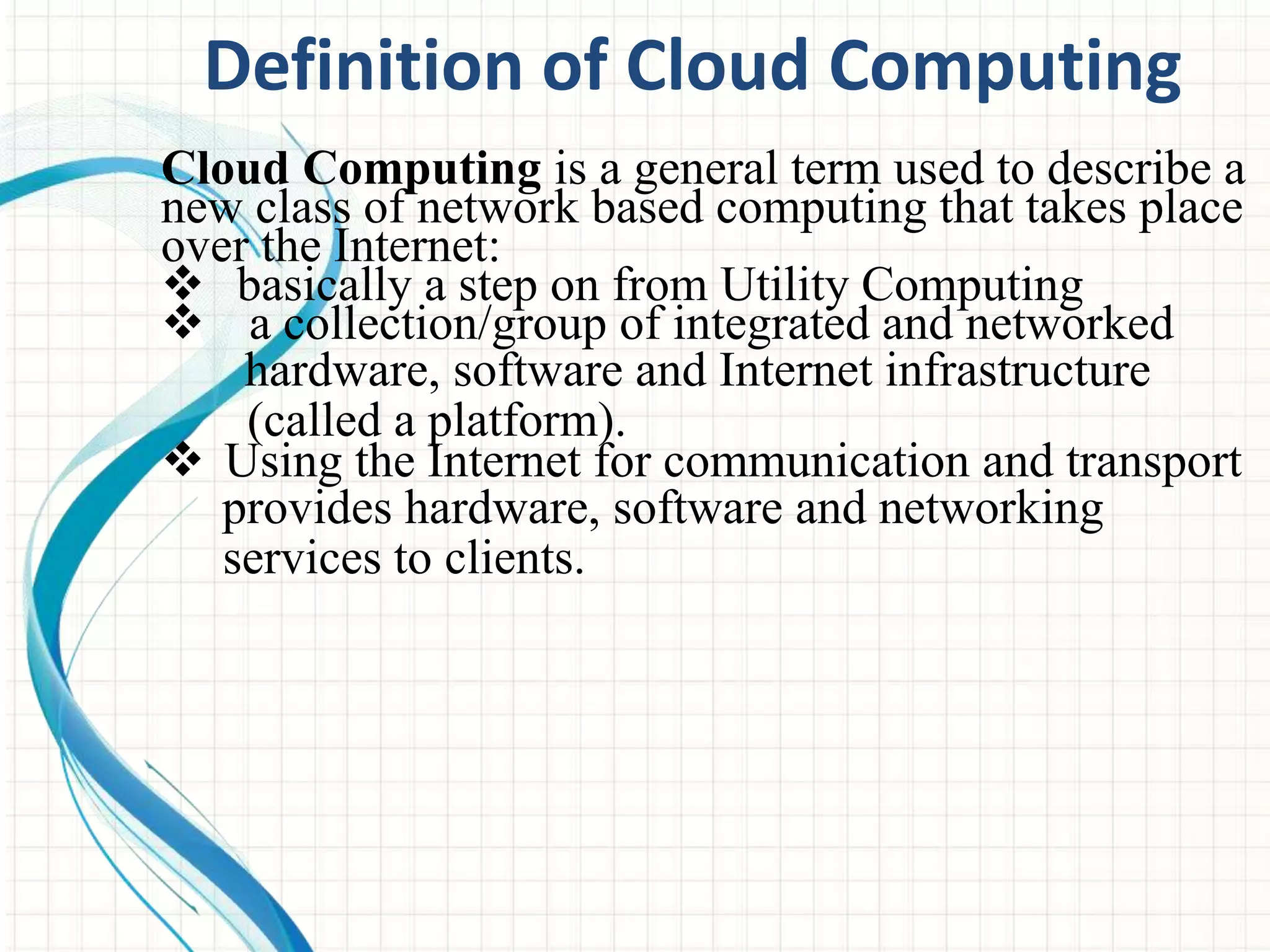 Definition of Cloud Computing 
Cloud Computing is a general term used to describe a 
new class of network based computing that takes place 
over the Internet: 
 basically a step on from Utility Computing 
 a collection/group of integrated and networked 
hardware, software and Internet infrastructure 
(called a platform). 
 Using the Internet for communication and transport 
provides hardware, software and networking 
services to clients. 
 