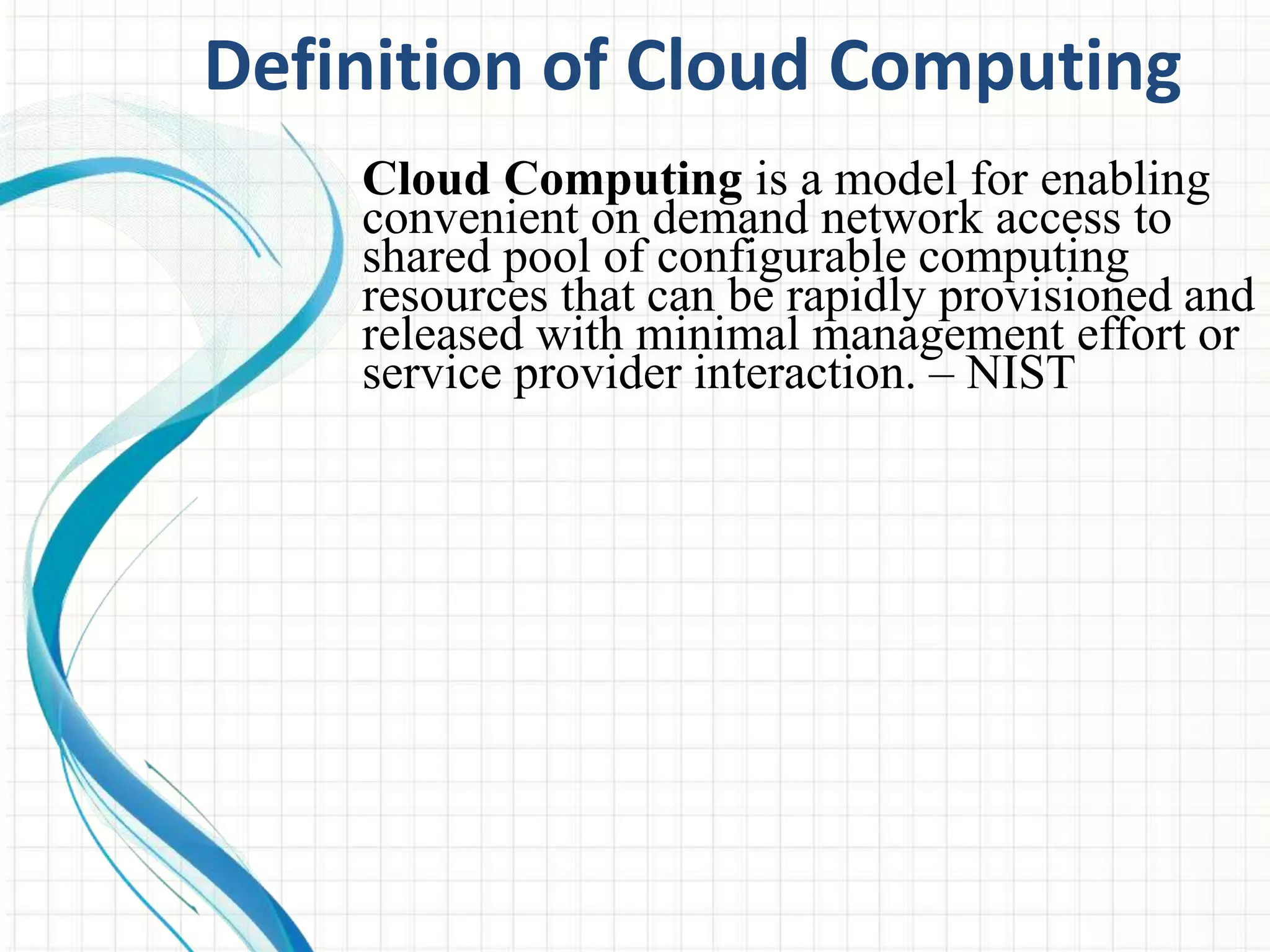 Definition of Cloud Computing 
Cloud Computing is a model for enabling 
convenient on demand network access to 
shared pool of configurable computing 
resources that can be rapidly provisioned and 
released with minimal management effort or 
service provider interaction. – NIST 
 