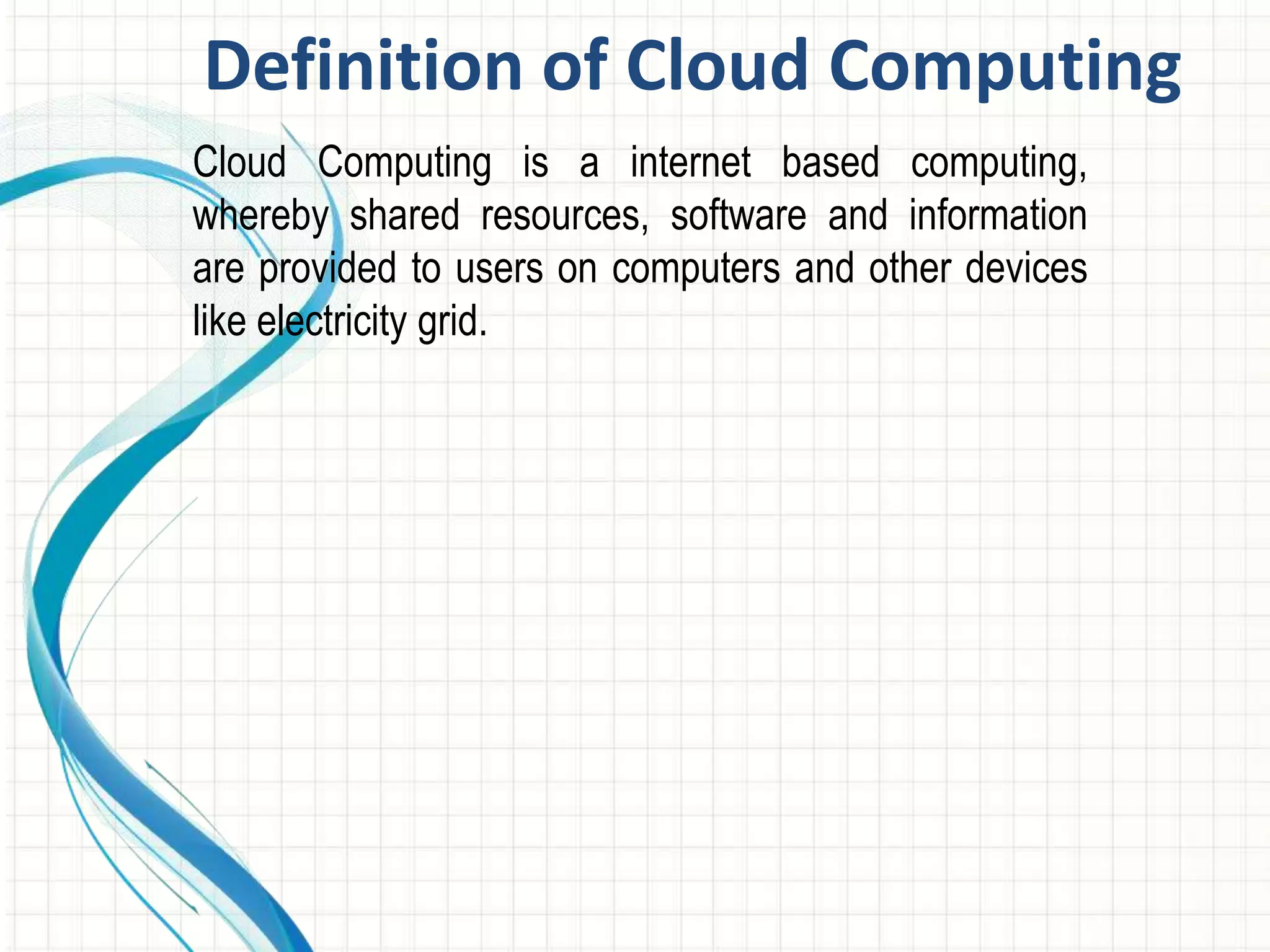Definition of Cloud Computing 
Cloud Computing is a internet based computing, 
whereby shared resources, software and information 
are provided to users on computers and other devices 
like electricity grid. 
 