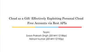 Team:
Surya Prakash Singh (2014H112186p)
Nishant kumar (2014H112193p)
Cloud as a Gift: Effectively Exploiting Personal Cloud
Free Accounts via Rest APIs
 
