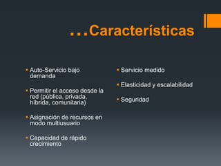 …Características
 Auto-Servicio bajo
demanda
 Permitir el acceso desde la
red (pública, privada,
híbrida, comunitaria)
 Asignación de recursos en
modo multiusuario
 Capacidad de rápido
crecimiento
 Servicio medido
 Elasticidad y escalabilidad
 Seguridad
 