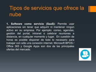 Tipos de servicios que ofrece la
nube
1. Software como servicio (SaaS): Permite usar
aplicaciones sin tener que adquirir ni mantener ningún
activo en su empresa. Por ejemplo: correo, agendas,
gestión del portal, intranet o celebrar reuniones a
distancia, en cualquier momento y lugar. En cuestión de
horas es posible disponer de todo lo necesario para
trabajar con sólo una conexión internet. Microsoft BPOS /
Office 365 y Google Apps son dos de las principales
ofertas del mercado.
 