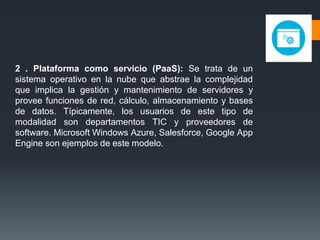 2 . Plataforma como servicio (PaaS): Se trata de un
sistema operativo en la nube que abstrae la complejidad
que implica la gestión y mantenimiento de servidores y
provee funciones de red, cálculo, almacenamiento y bases
de datos. Típicamente, los usuarios de este tipo de
modalidad son departamentos TIC y proveedores de
software. Microsoft Windows Azure, Salesforce, Google App
Engine son ejemplos de este modelo.
 