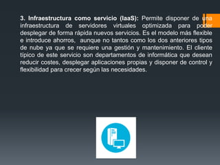 3. Infraestructura como servicio (IaaS): Permite disponer de una
infraestructura de servidores virtuales optimizada para poder
desplegar de forma rápida nuevos servicios. Es el modelo más flexible
e introduce ahorros, aunque no tantos como los dos anteriores tipos
de nube ya que se requiere una gestión y mantenimiento. El cliente
típico de este servicio son departamentos de informática que desean
reducir costes, desplegar aplicaciones propias y disponer de control y
flexibilidad para crecer según las necesidades.
 