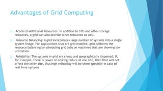 Advantages of Grid Computing
 Access to Additional Resources: In addition to CPU and other storage
resources, a grid can also provide other resources as well.
 Resource Balancing: A grid incorporates large number of systems into a single
system image. For applications that are grid enabled, grid performs the
resource balancing by scheduling grid jobs on machines that are showing low
utilization.
 Reliability: The systems in grid are cheap and geographically dispersed. If,
for example, there is power or cooling failure at one site, then that will not
affect the other site, thus high reliability will be there specially in case of
real time systems
 