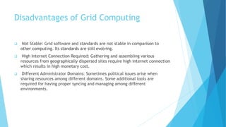 Disadvantages of Grid Computing
 Not Stable: Grid software and standards are not stable in comparison to
other computing. Its standards are still evolving.
 High Internet Connection Required: Gathering and assembling various
resources from geographically dispersed sites require high internet connection
which results in high monetary cost.
 Different Administrator Domains: Sometimes political issues arise when
sharing resources among different domains. Some additional tools are
required for having proper syncing and managing among different
environments.
 