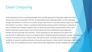 Cloud Computing
Cloud computing is the new computing paradigm which provides large pool of dynamical scalable and virtual
resources as a service on demand. The main principle behind cloud computing model is to offer computing,
storage, and software as a service or as a utility. We just need internet to use these utilities. Buyya et al. (2009)
have defined it as follows: “Cloud is a parallel and distributed computing system consisting of a collection of
inter-connected and virtualized computers that are dynamically provisioned and presented as one or more
unified computing resources based on service-level agreements (SLA) established through negotiation
between the service provider and consumers.” Cloud computing cuts the operational and capital costs
and allow the IT departments to focus on strategic projects instead of keeping the datacenter running. It provides the
services on Infrastructure level, Platform level, and Software level. It provides many features such as speed,
scalability of resources, parallel processing, just pay the used resources, choose another technology at any time to
further work, 24*7 availability of services, device and location independent, provides reliability and security etc.
 