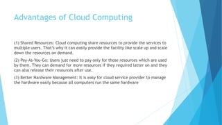 Advantages of Cloud Computing
(1) Shared Resources: Cloud computing share resources to provide the services to
multiple users. That’s why it can easily provide the facility like scale up and scale
down the resources on demand.
(2) Pay-As-You-Go: Users just need to pay only for those resources which are used
by them. They can demand for more resources if they required latter on and they
can also release their resources after use.
(3) Better Hardware Management: It is easy for cloud service provider to manage
the hardware easily because all computers run the same hardware
 