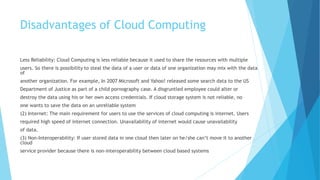 Disadvantages of Cloud Computing
Less Reliability: Cloud Computing is less reliable because it used to share the resources with multiple
users. So there is possibility to steal the data of a user or data of one organization may mix with the data
of
another organization. For example, In 2007 Microsoft and Yahoo! released some search data to the US
Department of Justice as part of a child pornography case. A disgruntled employee could alter or
destroy the data using his or her own access credentials. If cloud storage system is not reliable, no
one wants to save the data on an unreliable system
(2) Internet: The main requirement for users to use the services of cloud computing is internet. Users
required high speed of internet connection. Unavailability of internet would cause unavailability
of data.
(3) Non-Interoperability: If user stored data in one cloud then later on he/she can’t move it to another
cloud
service provider because there is non-interoperability between cloud based systems
 