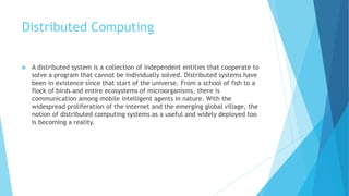 Distributed Computing
 A distributed system is a collection of independent entities that cooperate to
solve a program that cannot be individually solved. Distributed systems have
been in existence since that start of the universe. From a school of fish to a
flock of birds and entire ecosystems of microorganisms, there is
communication among mobile intelligent agents in nature. With the
widespread proliferation of the internet and the emerging global village, the
notion of distributed computing systems as a useful and widely deployed too
is becoming a reality.
 