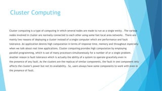 Cluster Computing
Cluster computing is a type of computing in which several nodes are made to run as a single entity . The various
nodes involved in cluster are normally connected to each other using some fast local area networks . There are
mainly two reasons of deploying a cluster instead of a single computer which are performance and fault
tolerance. An application desires high computation in terms of response time, memory and throughout especially
when we talk about real time applications. Cluster computing provides high computation by employing
parallel programming, which is use of many processors simultaneously for a number of or a single problem.
Another reason is fault tolerance which is actually the ability of a system to operate gracefully even in
the presence of any fault. As the clusters are the replicas of similar components, the fault in one component only
affects the cluster’s power but not its availability . So, users always have some components to work with even in
the presence of fault.
 