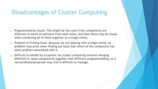 Disadvantages of Cluster Computing
 Programmability Issues: This might be the case if the components are
different in terms of software from each other, and then there may be issues
when combining all of them together as a single entity.
 Problem in Finding Fault: Because we are dealing with a single entity, so
problem may arise when finding out fault that which of the component has
some problem associated with it.
 Difficult to handle by a Layman: As cluster computing involves merging
different or same components together with different programmability, so a
non-professional person may find it difficult to manage.
 