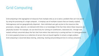 Grid Computing
Grid computing is the segregation of resources from multiple sites so as to solve a problem that can’t be solved
by using the processing of a single computer . It employs use of multiple clusters that are loosely coupled,
heterogeneous and are geographically dispersed . Here individual user gets access to the resources (like
processors, storage, data etc.) on demand with little or no knowledge of the fact that where those resources are
physically located. For example, we use electricity for running air-conditioners, televisions etc. through wall
sockets without concerned about the fact that from where that electricity is coming and how it is being generated.
It is more popularly known as a collection of servers that are bound together to attack a single problem .
Grid computing is concerned about sharing, collecting, hosting and providing services to various consumers.
 