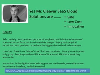 Yes Mr. Cleaver SaaS Cloud
Solutions are ……. • Safe
• Low Cost
• Innovative
Reality
Safe: Initially cloud providers put a lot of emphasis on this but now because of
scale and lack of focus this is an immediate danger. Sloppy basic physical
security at cloud providers is perhaps the biggest risk to the cloud customers
Low Cost: There is no “Moore's Law” for cloud providers. Once you are in prices
only go up. Despite providers vilification of Oracle and SAP that is what they
want to be
Innovation: Is the digitization of existing process on the web ,even with a more
modern user interface, really innovation?
TODAYS CLOUD SaaS Solutions already giving way to an AP based mobile world
 