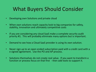 What Buyers Should Consider
• Developing own Solutions and private cloud
• When own solutions reach capacity look to big companies for safety,
stability, innovation and ultimately competitive costs
• If you are considering any cloud SaaS make a complete security audit
priority #1. This will probably eliminate many options but is important.
• Demand to see how a Cloud SaaS provider is using its own solution.
• Never sign up to an open ended subscription paid with a credit card with a
e signed agreement. Use the PO and AP process.
• Solutions themselves do not create real value. If you want to transform a
function or process focus on that first - then add tools to support it.
 