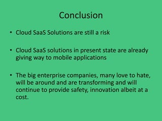 Conclusion
• Cloud SaaS Solutions are still a risk
• Cloud SaaS solutions in present state are already
giving way to mobile applications
• The big enterprise companies, many love to hate,
will be around and are transforming and will
continue to provide safety, innovation albeit at a
cost.
 