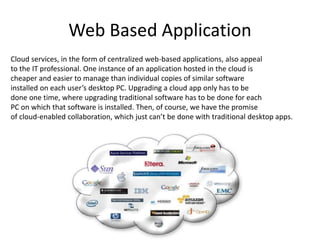 Web Based Application
Cloud services, in the form of centralized web-based applications, also appeal
to the IT professional. One instance of an application hosted in the cloud is
cheaper and easier to manage than individual copies of similar software
installed on each user’s desktop PC. Upgrading a cloud app only has to be
done one time, where upgrading traditional software has to be done for each
PC on which that software is installed. Then, of course, we have the promise
of cloud-enabled collaboration, which just can’t be done with traditional desktop apps.
 