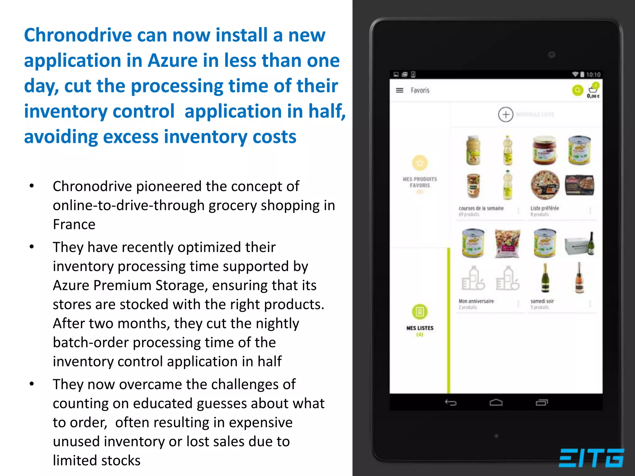 • Chronodrive pioneered the concept of
online-to-drive-through grocery shopping in
France
• They have recently optimized their
inventory processing time supported by
Azure Premium Storage, ensuring that its
stores are stocked with the right products.
After two months, they cut the nightly
batch-order processing time of the
inventory control application in half
• They now overcame the challenges of
counting on educated guesses about what
to order, often resulting in expensive
unused inventory or lost sales due to
limited stocks
Chronodrive can now install a new
application in Azure in less than one
day, cut the processing time of their
inventory control application in half,
avoiding excess inventory costs
 