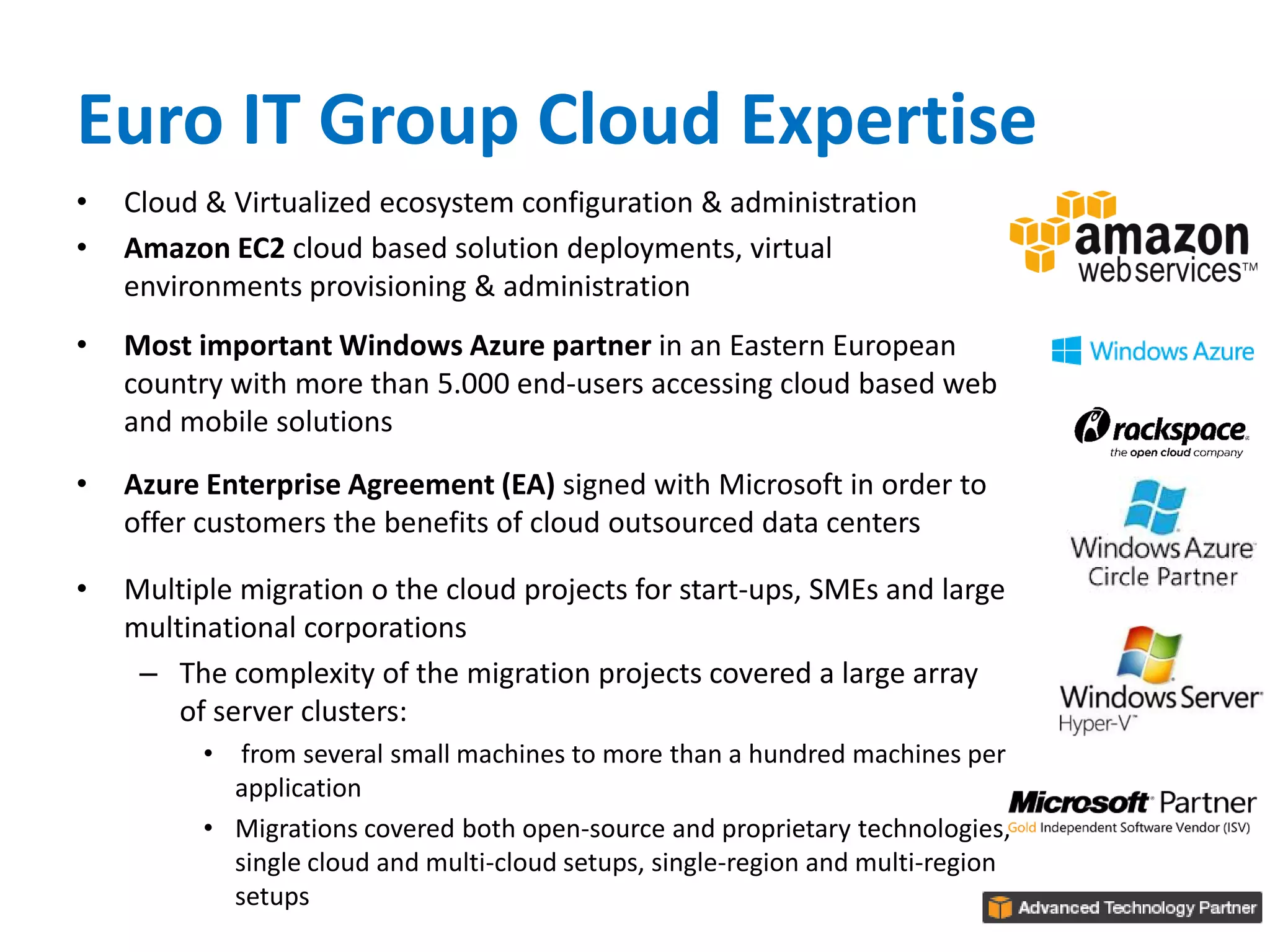 Euro IT Group Cloud Expertise
• Cloud & Virtualized ecosystem configuration & administration
• Amazon EC2 cloud based solution deployments, virtual
environments provisioning & administration
• Most important Windows Azure partner in an Eastern European
country with more than 5.000 end-users accessing cloud based web
and mobile solutions
• Azure Enterprise Agreement (EA) signed with Microsoft in order to
offer customers the benefits of cloud outsourced data centers
• Multiple migration o the cloud projects for start-ups, SMEs and large
multinational corporations
– The complexity of the migration projects covered a large array
of server clusters:
• from several small machines to more than a hundred machines per
application
• Migrations covered both open-source and proprietary technologies,
single cloud and multi-cloud setups, single-region and multi-region
setups
 