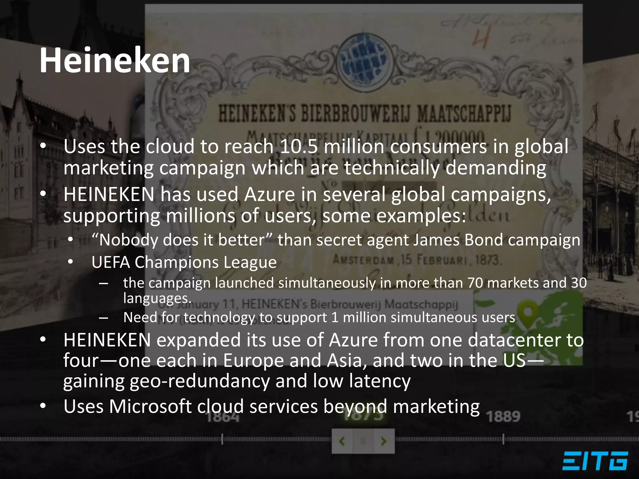 Heineken
• Uses the cloud to reach 10.5 million consumers in global
marketing campaign which are technically demanding
• HEINEKEN has used Azure in several global campaigns,
supporting millions of users, some examples:
• “Nobody does it better” than secret agent James Bond campaign
• UEFA Champions League
– the campaign launched simultaneously in more than 70 markets and 30
languages.
– Need for technology to support 1 million simultaneous users
• HEINEKEN expanded its use of Azure from one datacenter to
four—one each in Europe and Asia, and two in the US—
gaining geo-redundancy and low latency
• Uses Microsoft cloud services beyond marketing
 