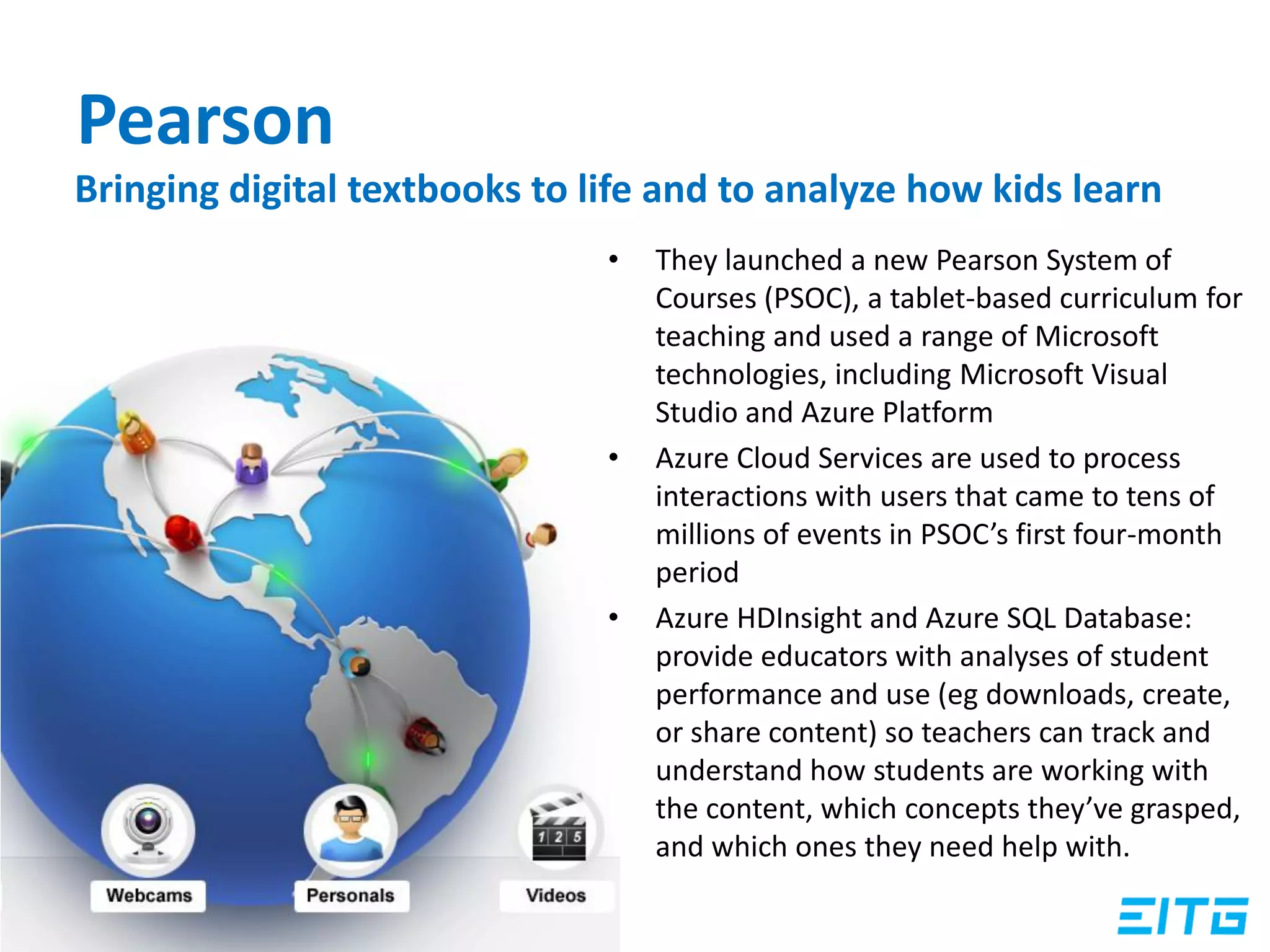 Pearson
• They launched a new Pearson System of
Courses (PSOC), a tablet-based curriculum for
teaching and used a range of Microsoft
technologies, including Microsoft Visual
Studio and Azure Platform
• Azure Cloud Services are used to process
interactions with users that came to tens of
millions of events in PSOC’s first four-month
period
• Azure HDInsight and Azure SQL Database:
provide educators with analyses of student
performance and use (eg downloads, create,
or share content) so teachers can track and
understand how students are working with
the content, which concepts they’ve grasped,
and which ones they need help with.
Bringing digital textbooks to life and to analyze how kids learn
 