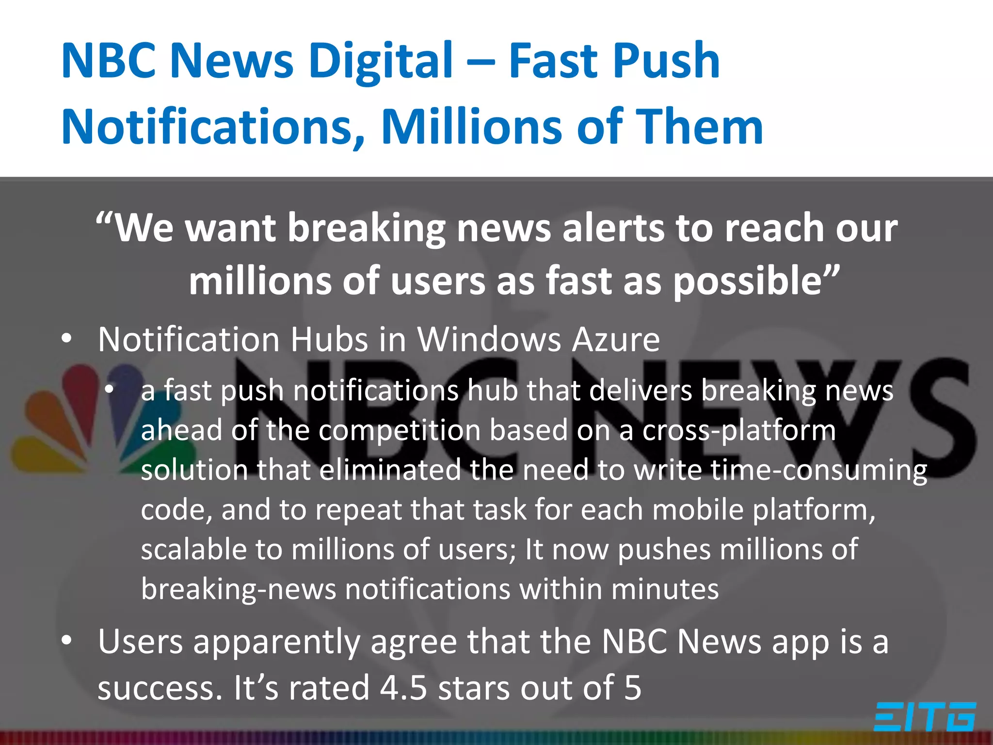 NBC News Digital – Fast Push
Notifications, Millions of Them
“We want breaking news alerts to reach our
millions of users as fast as possible”
• Notification Hubs in Windows Azure
• a fast push notifications hub that delivers breaking news
ahead of the competition based on a cross-platform
solution that eliminated the need to write time-consuming
code, and to repeat that task for each mobile platform,
scalable to millions of users; It now pushes millions of
breaking-news notifications within minutes
• Users apparently agree that the NBC News app is a
success. It’s rated 4.5 stars out of 5
 