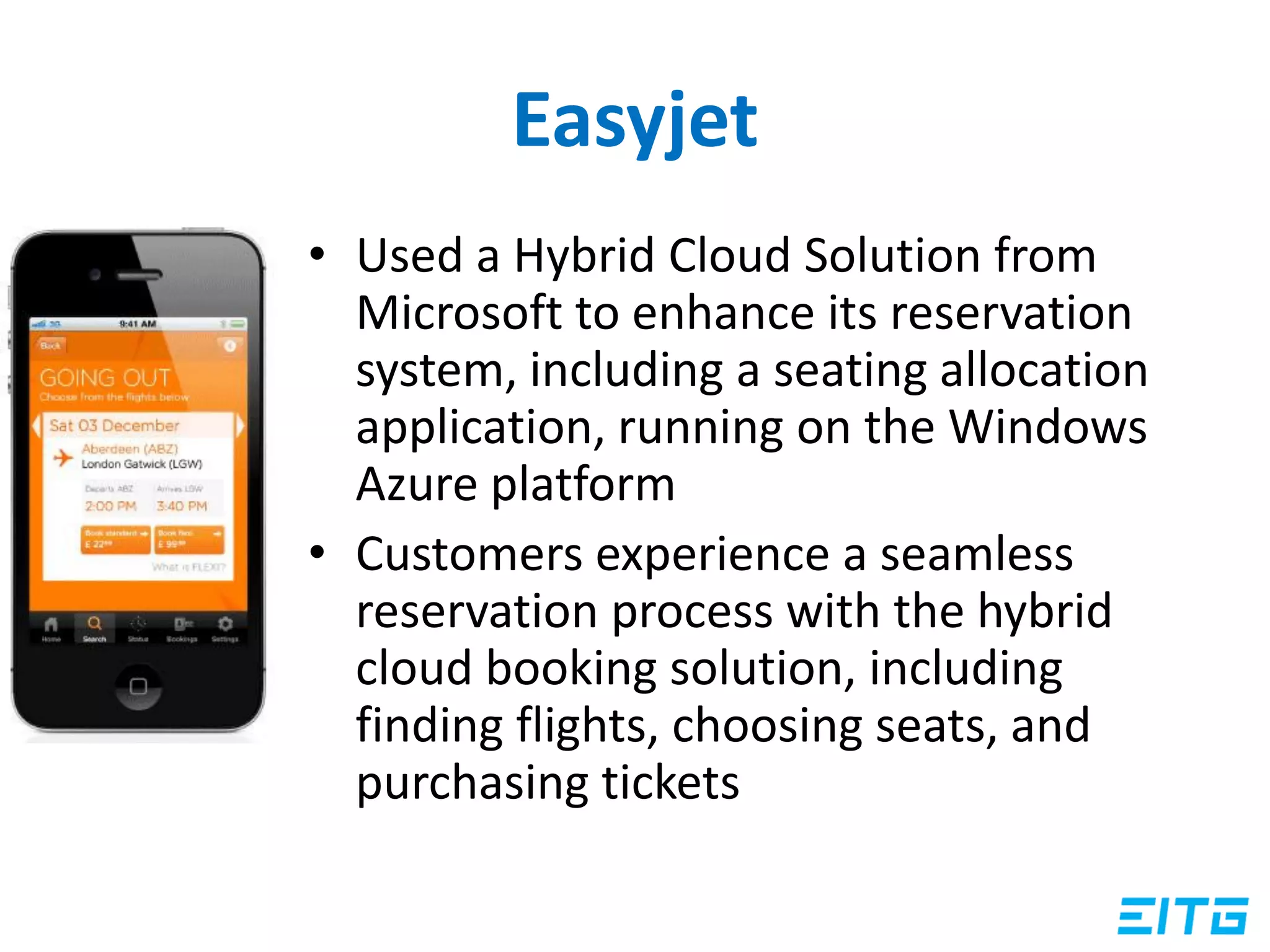 Easyjet
• Used a Hybrid Cloud Solution from
Microsoft to enhance its reservation
system, including a seating allocation
application, running on the Windows
Azure platform
• Customers experience a seamless
reservation process with the hybrid
cloud booking solution, including
finding flights, choosing seats, and
purchasing tickets
 