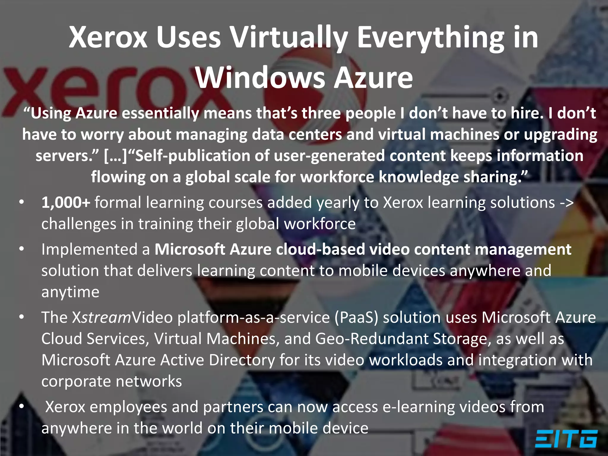 Xerox Uses Virtually Everything in
Windows Azure
“Using Azure essentially means that’s three people I don’t have to hire. I don’t
have to worry about managing data centers and virtual machines or upgrading
servers.” […]“Self-publication of user-generated content keeps information
flowing on a global scale for workforce knowledge sharing.”
• 1,000+ formal learning courses added yearly to Xerox learning solutions ->
challenges in training their global workforce
• Implemented a Microsoft Azure cloud-based video content management
solution that delivers learning content to mobile devices anywhere and
anytime
• The XstreamVideo platform-as-a-service (PaaS) solution uses Microsoft Azure
Cloud Services, Virtual Machines, and Geo-Redundant Storage, as well as
Microsoft Azure Active Directory for its video workloads and integration with
corporate networks
• Xerox employees and partners can now access e-learning videos from
anywhere in the world on their mobile device
 