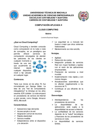 UNIVERSIDAD TÉCNICA DE MACHALA
UNIDAD ACADEMICA DE CIENCIAS EMPRESARIALES
ESCUELADE CONTABILIDAD Y AUDITORIA
CARRERA DE CONTABILIDAD Y AUDITORIA
COMPUTACIÓN APLICADA II
CLOUD COMPUTING
Autora:
Luisana Espinoza Vargas.
¿Qué es Cloud Computing?
Cloud Computing o también conocida
como computación en la nube o nube
de conceptos, es un paradigma que
permite ofrecer servicios de
computación encargados de atender
las peticiones de los clientes en
cualquier momento a
través de una red,
que usualmente es
internet desde
cualquier dispositivo
móvil o fijo ubicado
en cualquier lugar.
Comienzos.
Tiene sus inicios en los años 70, fue
inmortalizado por George Gilder. La
idea de una "red de computadoras
intergaláctica" la introdujo en los años
sesenta JCR Licklider. La nube empezó
en proveedores de servicio de Internet
a gran escala, como Google, Amazon
AWS, Microsoft
Características.
 Autoservicio bajo demanda
 Acceso amplio a la red
 Asignación común de recursos
 Rápida elasticidad
 Servicio medible
 Independencia entre el dispositivo
y la ubicación.
 La seguridad es a menudo tan
buena o mejor que otros sistemas
tradicionales.
 Mantenimiento es más sencillo.
Ventajas.
 Agilidad.
 Reducción de costos.
 Integración probada de servicios
Red con mayor facilidad y rapidez
con el resto de las aplicaciones
empresariales.
 Prestación de servicios a nivel
mundial.
 Implementación más rápida y con
menos riesgos.
 Actualizaciones automáticas que
no afectan negativamente a los
recursos de TI.
 Contribuye al uso eficiente de la
energía.
Desventajas
 Interdependencia de los
proveedores de servicios.
 La disponibilidad de las
aplicaciones está sujeta a la
disponibilidad de acceso a Internet.
 La confiabilidad de los servicios
depende de la "salud" tecnológica
y financiera de los proveedores de
servicios en nube.
 La disponibilidad de servicios
tardíos.
 