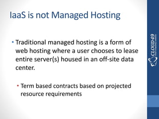 IaaS is not Managed Hosting
• Traditional managed hosting is a form of
web hosting where a user chooses to lease
entire server(s) housed in an off-site data
center.
• Term based contracts based on projected
resource requirements
 