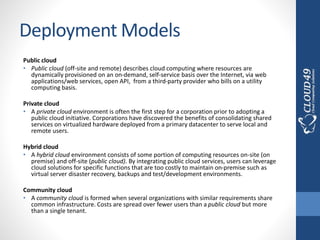 Deployment Models
Public cloud
• Public cloud (off-site and remote) describes cloud computing where resources are
dynamically provisioned on an on-demand, self-service basis over the Internet, via web
applications/web services, open API, from a third-party provider who bills on a utility
computing basis.
Private cloud
• A private cloud environment is often the first step for a corporation prior to adopting a
public cloud initiative. Corporations have discovered the benefits of consolidating shared
services on virtualized hardware deployed from a primary datacenter to serve local and
remote users.
Hybrid cloud
• A hybrid cloud environment consists of some portion of computing resources on-site (on
premise) and off-site (public cloud). By integrating public cloud services, users can leverage
cloud solutions for specific functions that are too costly to maintain on-premise such as
virtual server disaster recovery, backups and test/development environments.
Community cloud
• A community cloud is formed when several organizations with similar requirements share
common infrastructure. Costs are spread over fewer users than a public cloud but more
than a single tenant.
 