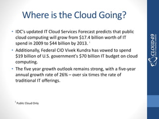 Where is the Cloud Going?
• IDC's updated IT Cloud Services Forecast predicts that public
cloud computing will grow from $17.4 billion worth of IT
spend in 2009 to $44 billion by 2013. 1
• Additionally, Federal CIO Vivek Kundra has vowed to spend
$19 billion of U.S. government's $70 billion IT budget on cloud
computing.
• The five year growth outlook remains strong, with a five-year
annual growth rate of 26% – over six times the rate of
traditional IT offerings.
1
Public Cloud Only
 